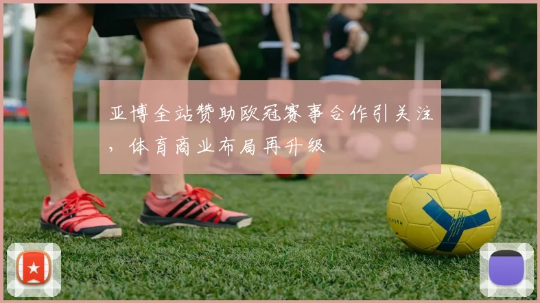 亚博全站赞助欧冠赛事合作引关注,体育商业布局再升级