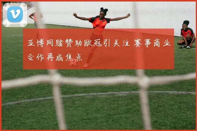 亚博网赌赞助欧冠引关注 赛事商业合作再成焦点