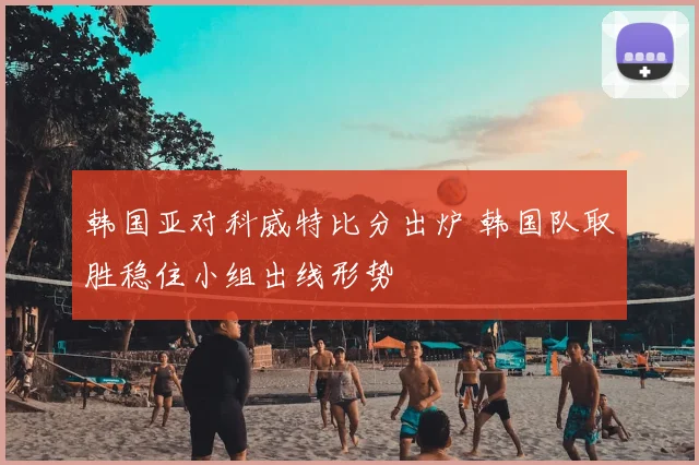 韩国亚对科威特比分出炉 韩国队取胜稳住小组出线形势