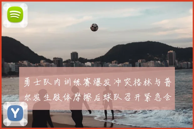 勇士队内训练赛爆发冲突格林与普尔发生肢体摩擦后球队召开紧急会议