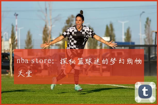 nba store：探秘篮球迷的梦幻购物天堂