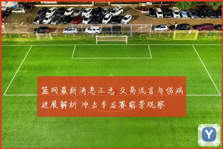 篮网最新消息汇总 交易流言与伤病进展解析 冲击季后赛前景观察