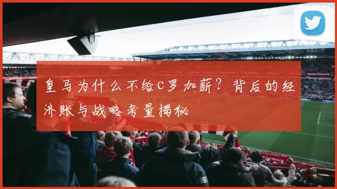 皇马为什么不给c罗加薪？背后的经济账与战略考量揭秘