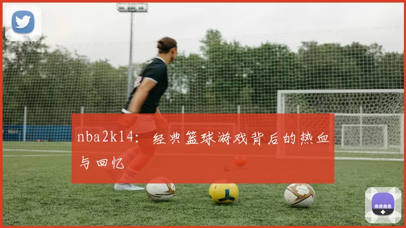 nba2k14:经典篮球游戏背后的热血与回忆