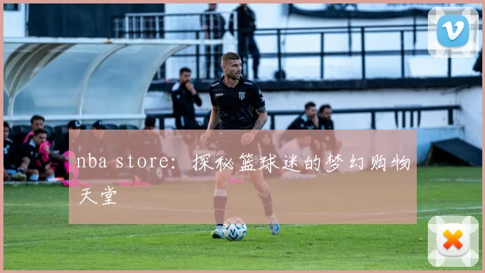 nba store：探秘篮球迷的梦幻购物天堂