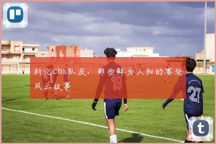 科比cba队友，那些鲜为人知的赛场风云故事